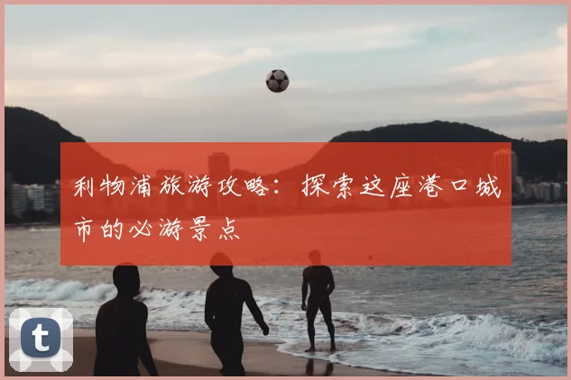 利物浦旅游攻略：探索这座港口城市的必游景点