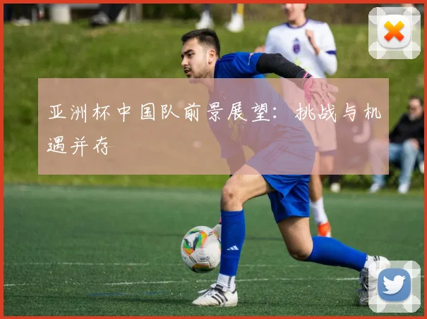 亚洲杯中国队前景展望：挑战与机遇并存