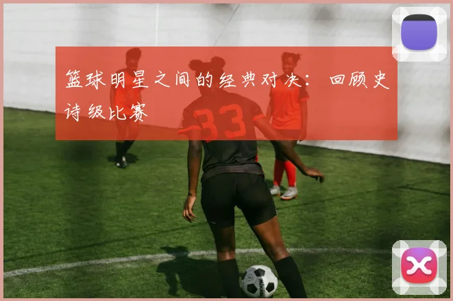 篮球明星之间的经典对决:回顾史诗级比赛