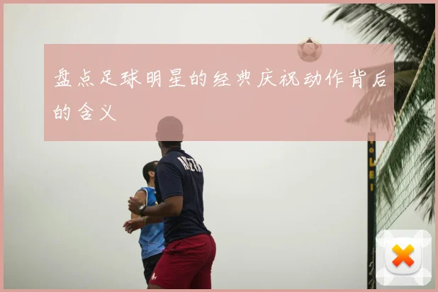 盘点足球明星的经典庆祝动作背后的含义