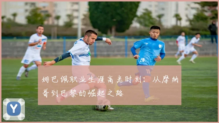 姆巴佩职业生涯高光时刻：从摩纳哥到巴黎的崛起之路