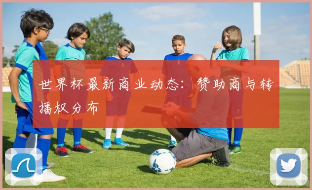 世界杯最新商业动态：赞助商与转播权分布