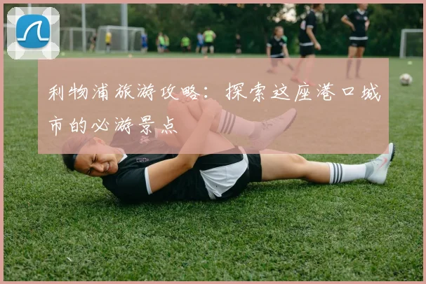 利物浦旅游攻略：探索这座港口城市的必游景点