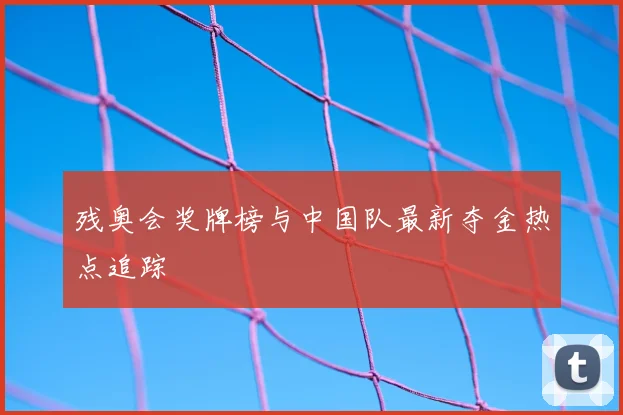 残奥会奖牌榜与中国队最新夺金热点追踪