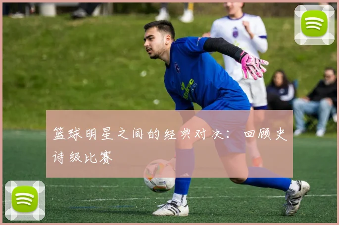 篮球明星之间的经典对决:回顾史诗级比赛