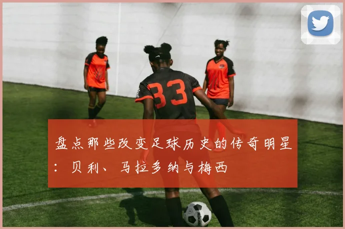 盘点那些改变足球历史的传奇明星:贝利、马拉多纳与梅西