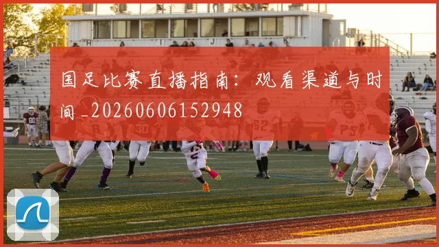 国足比赛直播指南：观看渠道与时间_20260606152948