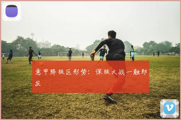 意甲降级区形势：保级大战一触即发