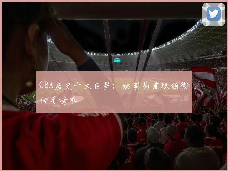 CBA历史十大巨星:姚明易建联领衔传奇榜单